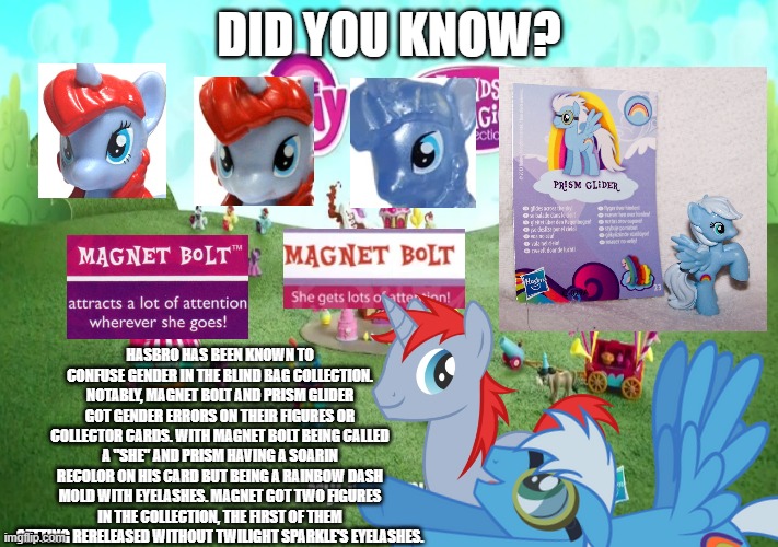 just giving useless information. | DID YOU KNOW? HASBRO HAS BEEN KNOWN TO CONFUSE GENDER IN THE BLIND BAG COLLECTION. NOTABLY, MAGNET BOLT AND PRISM GLIDER GOT GENDER ERRORS ON THEIR FIGURES OR COLLECTOR CARDS. WITH MAGNET BOLT BEING CALLED A "SHE" AND PRISM HAVING A SOARIN RECOLOR ON HIS CARD BUT BEING A RAINBOW DASH MOLD WITH EYELASHES. MAGNET GOT TWO FIGURES IN THE COLLECTION, THE FIRST OF THEM GETTING RERELEASED WITHOUT TWILIGHT SPARKLE'S EYELASHES. | image tagged in my little pony friendship is magic,gender confusion | made w/ Imgflip meme maker