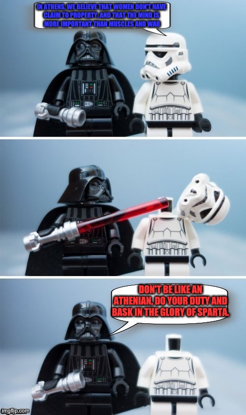 Lego Vader Kills Stormtrooper by giveuahint | IN ATHENS, WE BELIEVE THAT WOMEN DON'T HAVE 
CLAIM TO PROPERTY, AND THAT THE MIND IS 
MORE IMPORTANT THAN MUSCLES AND WAR; DON'T BE LIKE AN ATHENIAN, DO YOUR DUTY AND BASK IN THE GLORY OF SPARTA. | image tagged in lego vader kills stormtrooper by giveuahint | made w/ Imgflip meme maker