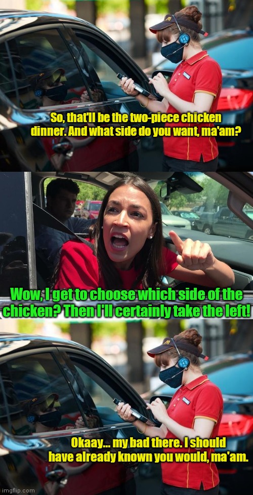 AOC orders drive-thru | So, that'll be the two-piece chicken dinner. And what side do you want, ma'am? Wow, I get to choose which side of the chicken? Then I'll certainly take the left! Okaay... my bad there. I should have already known you would, ma'am. | image tagged in aoc drive-by yak,alexandria ocasio-cortez,aoc stumped,political humor | made w/ Imgflip meme maker