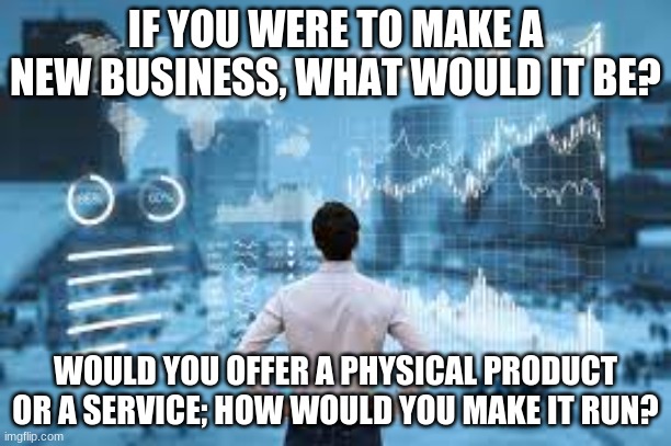 I have a project in AVID asking me to make a new business and I have 0 idea on what to do. I would like some inspiration or idea | IF YOU WERE TO MAKE A NEW BUSINESS, WHAT WOULD IT BE? WOULD YOU OFFER A PHYSICAL PRODUCT OR A SERVICE; HOW WOULD YOU MAKE IT RUN? | image tagged in business,project,thoughts | made w/ Imgflip meme maker