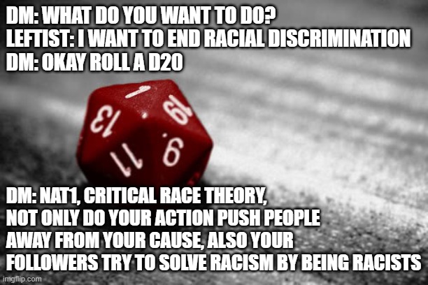 Critical Failure. (when are you going to fix it) | DM: WHAT DO YOU WANT TO DO?
LEFTIST: I WANT TO END RACIAL DISCRIMINATION
DM: OKAY ROLL A D20; DM: NAT1, CRITICAL RACE THEORY, NOT ONLY DO YOUR ACTION PUSH PEOPLE AWAY FROM YOUR CAUSE, ALSO YOUR FOLLOWERS TRY TO SOLVE RACISM BY BEING RACISTS | image tagged in nat 1 | made w/ Imgflip meme maker