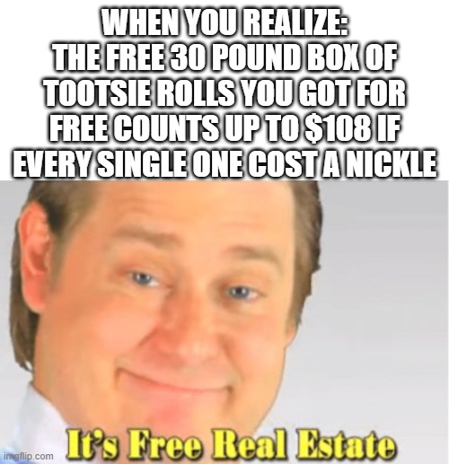 It's Free Real Estate | WHEN YOU REALIZE:
THE FREE 30 POUND BOX OF TOOTSIE ROLLS YOU GOT FOR FREE COUNTS UP TO $108 IF EVERY SINGLE ONE COST A NICKLE | image tagged in it's free real estate | made w/ Imgflip meme maker