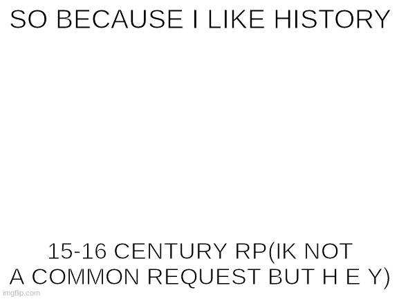 ello | SO BECAUSE I LIKE HISTORY; 15-16 CENTURY RP(IK NOT A COMMON REQUEST BUT H E Y) | image tagged in blank white template | made w/ Imgflip meme maker