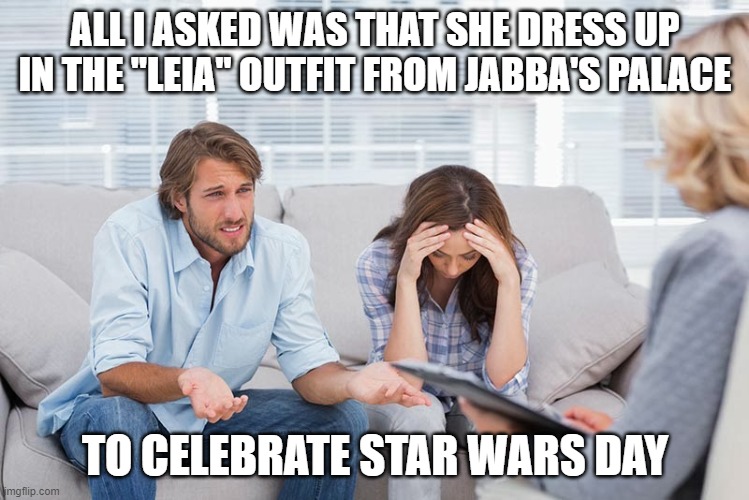 couples therapy | ALL I ASKED WAS THAT SHE DRESS UP IN THE "LEIA" OUTFIT FROM JABBA'S PALACE; TO CELEBRATE STAR WARS DAY | image tagged in couples therapy | made w/ Imgflip meme maker
