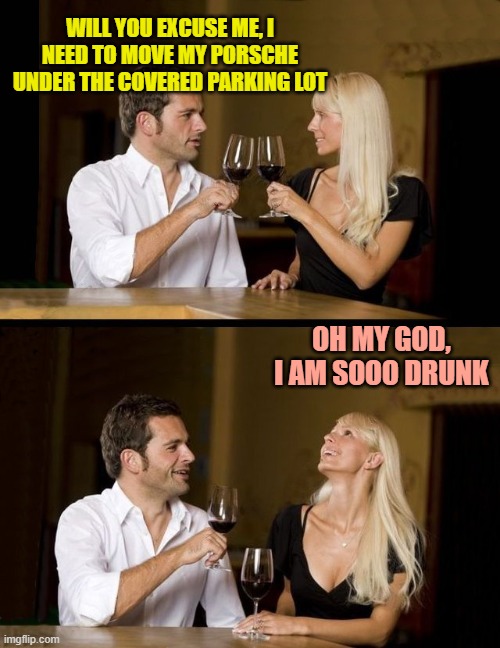 couple drinking | WILL YOU EXCUSE ME, I NEED TO MOVE MY PORSCHE UNDER THE COVERED PARKING LOT; OH MY GOD, I AM SOOO DRUNK | image tagged in couple drinking | made w/ Imgflip meme maker