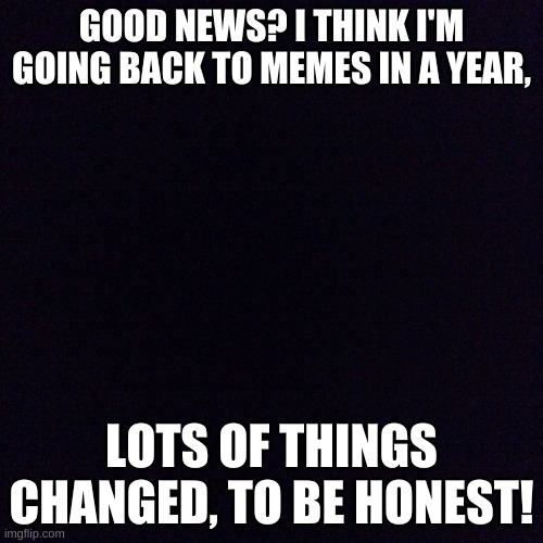 Good news? | GOOD NEWS? I THINK I'M GOING BACK TO MEMES IN A YEAR, LOTS OF THINGS CHANGED, TO BE HONEST! | image tagged in black screen | made w/ Imgflip meme maker