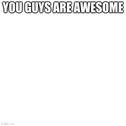 Compliment For This | YOU GUYS ARE AWESOME | image tagged in memes,blank transparent square | made w/ Imgflip meme maker