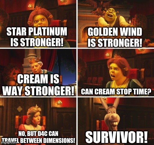 Me and the bois arguing about which stand is stronger | STAR PLATINUM IS STRONGER! GOLDEN WIND IS STRONGER! CAN CREAM STOP TIME? CREAM IS WAY STRONGER! SURVIVOR! NO, BUT D4C CAN TRAVEL BETWEEN DIMENSIONS! | image tagged in shrek fiona harold donkey | made w/ Imgflip meme maker