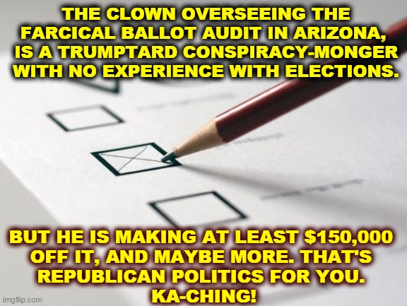 Two previous audits match electronic voting in Maricopa County 100%. | THE CLOWN OVERSEEING THE FARCICAL BALLOT AUDIT IN ARIZONA, 
IS A TRUMPTARD CONSPIRACY-MONGER WITH NO EXPERIENCE WITH ELECTIONS. BUT HE IS MAKING AT LEAST $150,000 
OFF IT, AND MAYBE MORE. THAT'S 
REPUBLICAN POLITICS FOR YOU. 
KA-CHING! | image tagged in voting ballot,fake,phony,clowns,arizona,voter fraud | made w/ Imgflip meme maker