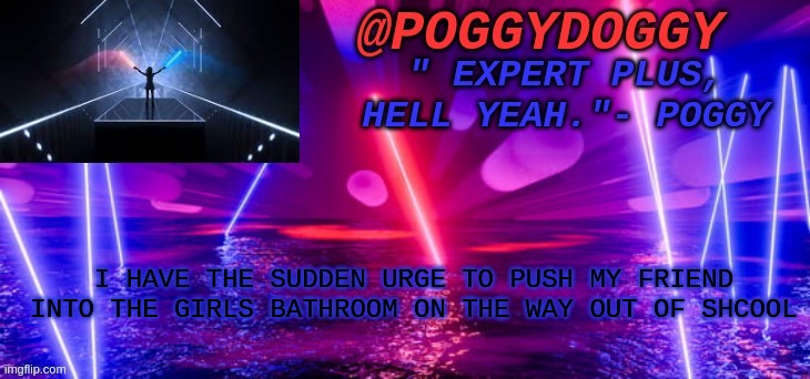 Poggydoggy beatsaber | I HAVE THE SUDDEN URGE TO PUSH MY FRIEND INTO THE GIRLS BATHROOM ON THE WAY OUT OF SHCOOL | image tagged in poggydoggy beatsaber | made w/ Imgflip meme maker