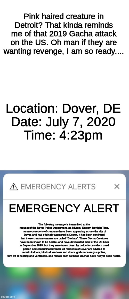 Gacha life EAS Scenario 2, Part 2 | Pink haired creature in Detroit? That kinda reminds me of that 2019 Gacha attack on the US. Oh man if they are wanting revenge, I am so ready.... Location: Dover, DE
Date: July 7, 2020
Time: 4:23pm; EMERGENCY ALERT; The following message is transmitted at the request of the Dover Police Department. at 4:12pm, Eastern Daylight Time, numerous reports of creatures have been appearing across the city of Dover, and had originally appeared in Detroit. It has been confirmed that these creatures names are called "Gachas". These Gacha Creatures have been known to be hostile, and have devastated most of the US back in September 2019, but they were taken down by police forces which used poison and contaminated water. All residents of Dover are advised to remain indoors, block all windows and doors, grab necessary supplies, turn off al heating and ventilation, and remain calm as these Gachas have not yet been hostile. | image tagged in blank white template,emergency alert | made w/ Imgflip meme maker
