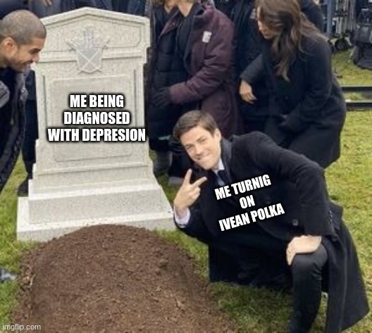 man disrespecting grave | ME BEING DIAGNOSED WITH DEPRESION; ME TURNIG ON IVEAN POLKA | image tagged in man disrespecting grave | made w/ Imgflip meme maker
