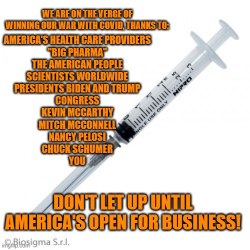 It's Getting Late.  Vaccinate! | WE ARE ON THE VERGE OF WINNING OUR WAR WITH COVID, THANKS TO:; AMERICA'S HEALTH CARE PROVIDERS
"BIG PHARMA"
THE AMERICAN PEOPLE
SCIENTISTS WORLDWIDE
PRESIDENTS BIDEN AND TRUMP
CONGRESS
KEVIN MCCARTHY
MITCH MCCONNELL
NANCY PELOSI
CHUCK SCHUMER
YOU; DON'T LET UP UNTIL AMERICA'S OPEN FOR BUSINESS! | image tagged in politics | made w/ Imgflip meme maker