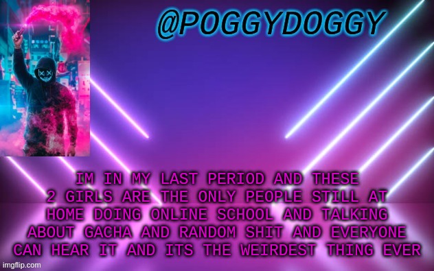 Poggydoggy temp | IM IN MY LAST PERIOD AND THESE 2 GIRLS ARE THE ONLY PEOPLE STILL AT HOME DOING ONLINE SCHOOL AND TALKING ABOUT GACHA AND RANDOM SHIT AND EVERYONE CAN HEAR IT AND ITS THE WEIRDEST THING EVER | image tagged in poggydoggy temp | made w/ Imgflip meme maker