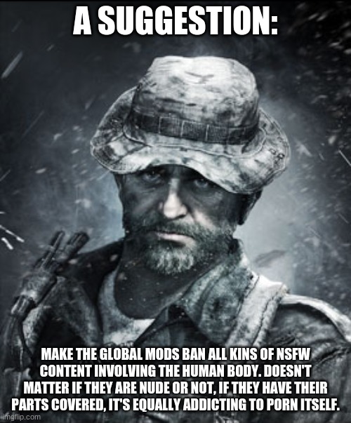 This needs to be enforced. | A SUGGESTION:; MAKE THE GLOBAL MODS BAN ALL KINS OF NSFW CONTENT INVOLVING THE HUMAN BODY. DOESN'T MATTER IF THEY ARE NUDE OR NOT, IF THEY HAVE THEIR PARTS COVERED, IT'S EQUALLY ADDICTING TO PORN ITSELF. | image tagged in captain price | made w/ Imgflip meme maker