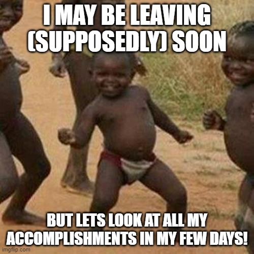 I did a great deal in a short time | I MAY BE LEAVING (SUPPOSEDLY) SOON; BUT LETS LOOK AT ALL MY ACCOMPLISHMENTS IN MY FEW DAYS! | image tagged in memes,third world success kid | made w/ Imgflip meme maker