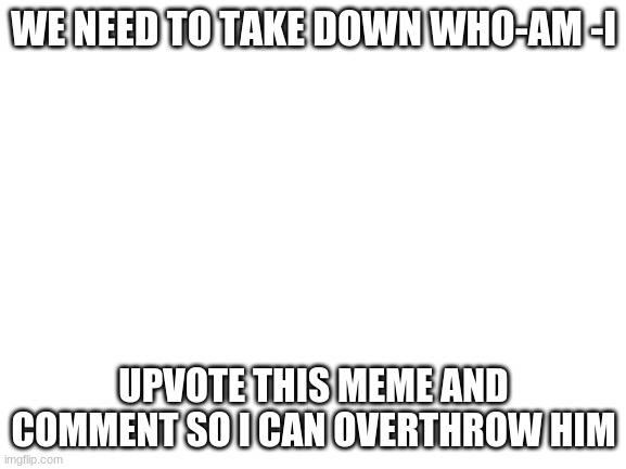 i sounds like i'm upvote begging but we need to overthrow him | WE NEED TO TAKE DOWN WHO-AM -I; UPVOTE THIS MEME AND COMMENT SO I CAN OVERTHROW HIM | image tagged in blank white template | made w/ Imgflip meme maker