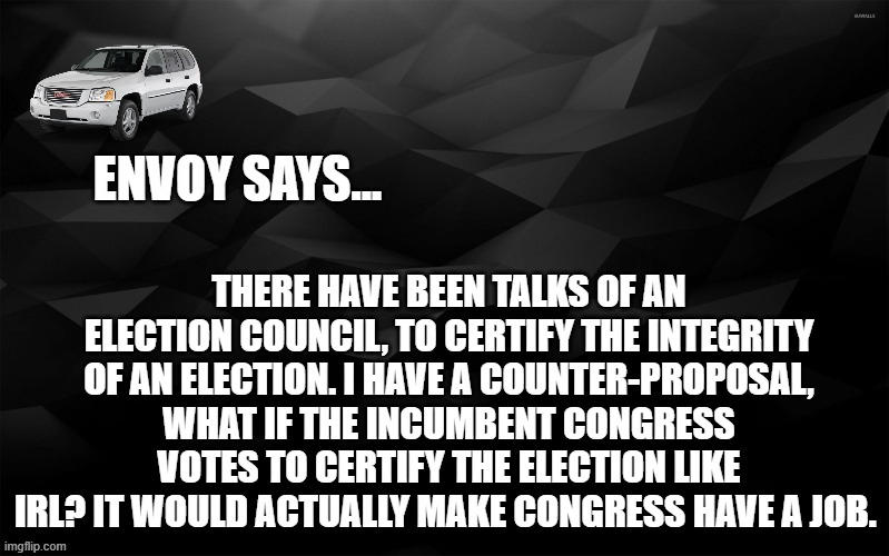 Envoy Says... | THERE HAVE BEEN TALKS OF AN ELECTION COUNCIL, TO CERTIFY THE INTEGRITY OF AN ELECTION. I HAVE A COUNTER-PROPOSAL, WHAT IF THE INCUMBENT CONGRESS VOTES TO CERTIFY THE ELECTION LIKE IRL? IT WOULD ACTUALLY MAKE CONGRESS HAVE A JOB. | image tagged in envoy says | made w/ Imgflip meme maker