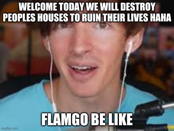 flamgo | WELCOME TODAY WE WILL DESTROY PEOPLES HOUSES TO RUIN THEIR LIVES HAHA; FLAMGO BE LIKE | image tagged in flamgo meem | made w/ Imgflip meme maker