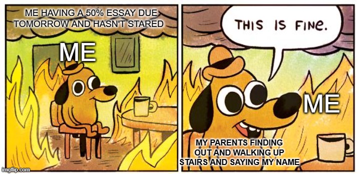 Tru tho | ME HAVING A 50% ESSAY DUE TOMORROW AND HASN'T STARED; ME; ME; MY PARENTS FINDING OUT AND WALKING UP STAIRS AND SAYING MY NAME | image tagged in memes,this is fine | made w/ Imgflip meme maker