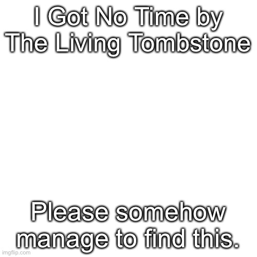 Please find this somehow | I Got No Time by The Living Tombstone; Please somehow manage to find this. | image tagged in memes,blank transparent square | made w/ Imgflip meme maker