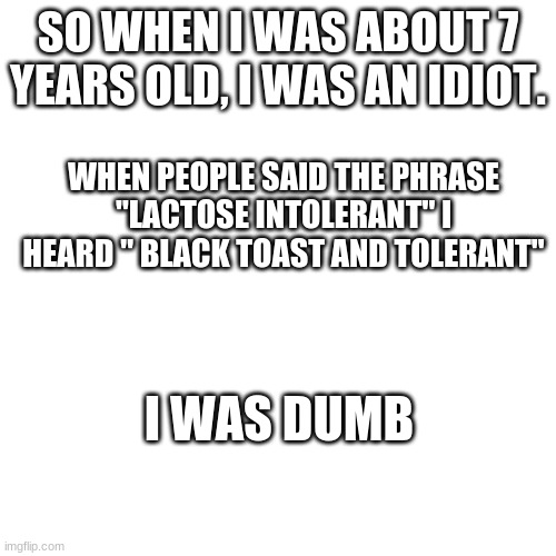 Black Toast and Tolerant | SO WHEN I WAS ABOUT 7 YEARS OLD, I WAS AN IDIOT. WHEN PEOPLE SAID THE PHRASE "LACTOSE INTOLERANT" I HEARD " BLACK TOAST AND TOLERANT"; I WAS DUMB | image tagged in memes,blank transparent square | made w/ Imgflip meme maker