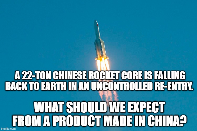 A 22-ton Chinese rocket fell back to Earth unpredictably. Yeah, "Made in China." ;) | A 22-TON CHINESE ROCKET CORE IS FALLING BACK TO EARTH IN AN UNCONTROLLED RE-ENTRY. WHAT SHOULD WE EXPECT FROM A PRODUCT MADE IN CHINA? | image tagged in rocket,china,made in china,outer space,humor,political humor | made w/ Imgflip meme maker