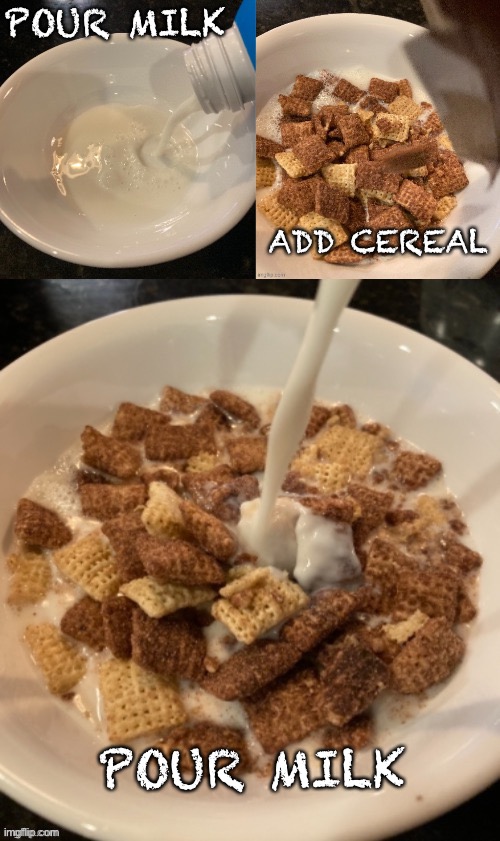 Trigger warning | POUR MILK; ADD CEREAL; POUR MILK | image tagged in well yes outstanding move but it's illegal,my goals are beyond your understanding,cereal,wtf,memes | made w/ Imgflip meme maker