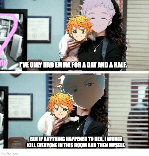 If anyone touches Emma I will kill you so just don't. Kay? | I'VE ONLY HAD EMMA FOR A DAY AND A HALF. BUT IF ANYTHING HAPPENED TO HER, I WOULD KILL EVERYONE IN THIS ROOM AND THEN MYSELF. | image tagged in norman,emma,the promised neverland,anime,relationships | made w/ Imgflip meme maker