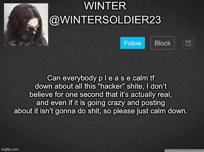 . | Can everybody p l e a s e calm tf down about all this “hacker” shite, I don’t believe for one second that it’s actually real, and even if it is going crazy and posting about it isn’t gonna do shit, so please just calm down. | image tagged in wintersoldier23 | made w/ Imgflip meme maker