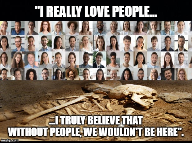 I Truly Believe That Without People, We Wouldn't Be Here" | "I REALLY LOVE PEOPLE... ...I TRULY BELIEVE THAT WITHOUT PEOPLE, WE WOULDN'T BE HERE". | image tagged in black background,i truly believe that without people we wouldnt be here,people meme | made w/ Imgflip meme maker