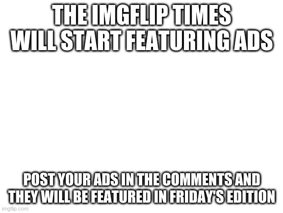 Blank White Template | THE IMGFLIP TIMES WILL START FEATURING ADS; POST YOUR ADS IN THE COMMENTS AND THEY WILL BE FEATURED IN FRIDAY'S EDITION | image tagged in blank white template | made w/ Imgflip meme maker