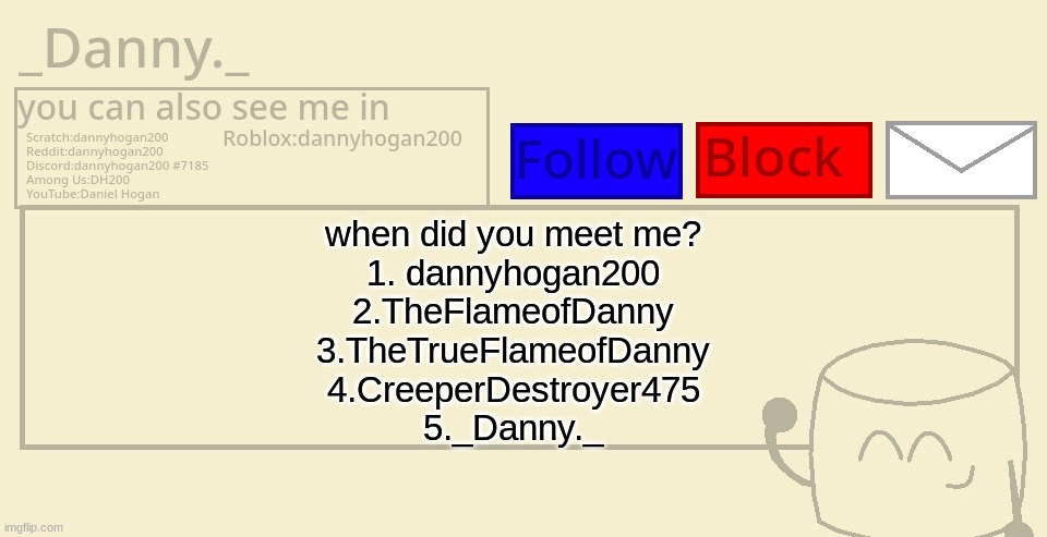 _Danny._ announcement template | when did you meet me?
1. dannyhogan200
2.TheFlameofDanny
3.TheTrueFlameofDanny
4.CreeperDestroyer475
5._Danny._ | image tagged in _danny _ announcement template | made w/ Imgflip meme maker