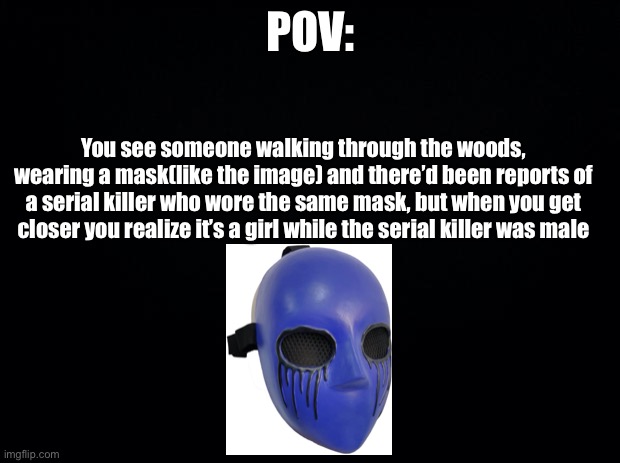 Black background | POV:; You see someone walking through the woods, wearing a mask(like the image) and there’d been reports of a serial killer who wore the same mask, but when you get closer you realize it’s a girl while the serial killer was male | image tagged in black background | made w/ Imgflip meme maker