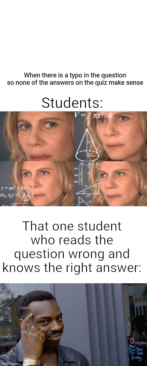 my latest meme | When there is a typo in the question so none of the answers on the quiz make sense; Students:; That one student who reads the question wrong and knows the right answer: | image tagged in blank white template,math lady/confused lady,memes,roll safe think about it | made w/ Imgflip meme maker