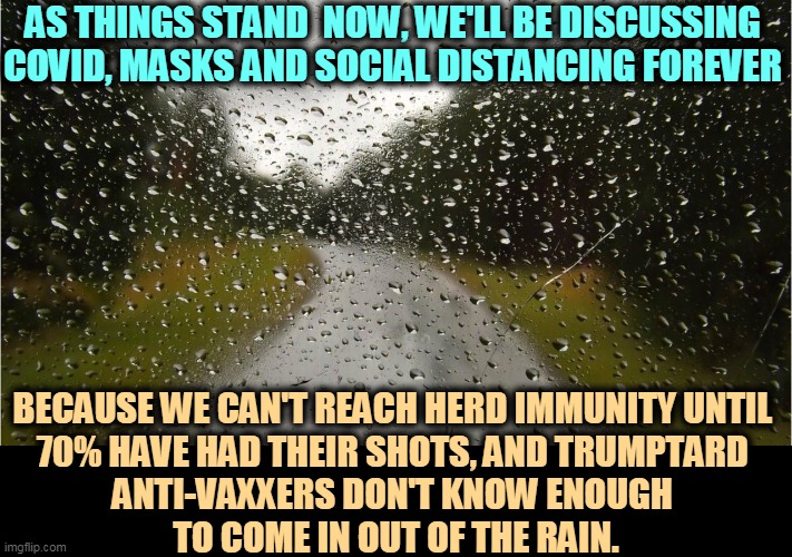 Get the shots. There is no excuse. | AS THINGS STAND  NOW, WE'LL BE DISCUSSING COVID, MASKS AND SOCIAL DISTANCING FOREVER; BECAUSE WE CAN'T REACH HERD IMMUNITY UNTIL 
70% HAVE HAD THEIR SHOTS, AND TRUMPTARD 
ANTI-VAXXERS DON'T KNOW ENOUGH 
TO COME IN OUT OF THE RAIN. | image tagged in covid-19,face mask,social distancing,forever,anti vax | made w/ Imgflip meme maker
