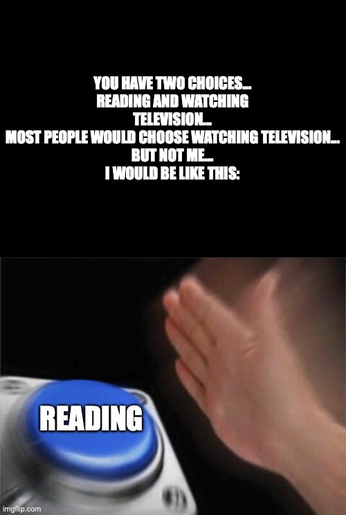 Reading is the best! | YOU HAVE TWO CHOICES...
READING AND WATCHING TELEVISION...
MOST PEOPLE WOULD CHOOSE WATCHING TELEVISION...
BUT NOT ME...
I WOULD BE LIKE THIS:; READING | image tagged in memes,blank nut button | made w/ Imgflip meme maker