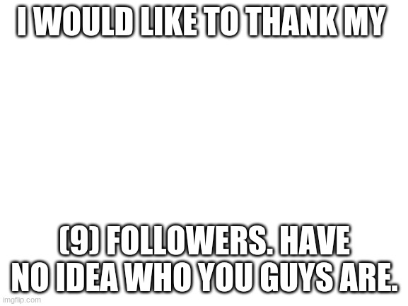 Thanks guys! | I WOULD LIKE TO THANK MY; (9) FOLLOWERS. HAVE NO IDEA WHO YOU GUYS ARE. | image tagged in blank white template | made w/ Imgflip meme maker