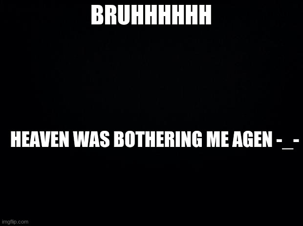 Black background | BRUHHHHHH; HEAVEN WAS BOTHERING ME AGEN -_- | image tagged in black background | made w/ Imgflip meme maker