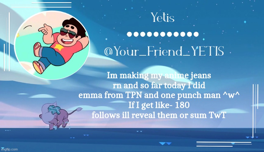 Ill prolly reveal them even if I dont hit my follow goal | Im making my anime jeans rn and so far today I did emma from TPN and one punch man ^w^
If I get like- 180 follows ill reveal them or sum TwT | image tagged in steven universe temp for le meh | made w/ Imgflip meme maker