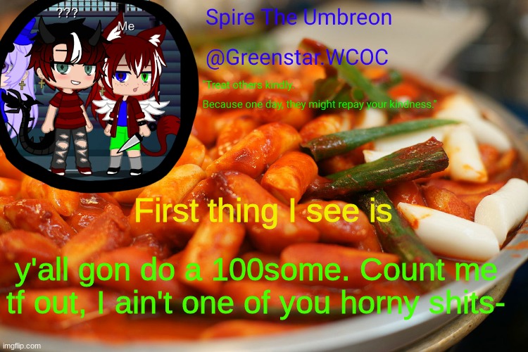 Spire's tteokbokki announcment temp | First thing I see is; y'all gon do a 100some. Count me tf out, I ain't one of you horny shits- | image tagged in spire's tteokbokki announcment temp | made w/ Imgflip meme maker