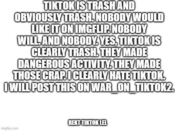 This is why Tiktok is cringe worthy. I am not upvote begging. | TIKTOK IS TRASH AND OBVIOUSLY TRASH. NOBODY WOULD LIKE IT ON IMGFLIP. NOBODY WILL. AND NOBODY. YES, TIKTOK IS CLEARLY TRASH. THEY MADE DANGEROUS ACTIVITY. THEY MADE THOSE CRAP. I CLEARLY HATE TIKTOK. I WILL POST THIS ON WAR_ON_TIKTOK2. REKT TIKTOK LEL | image tagged in tiktok sucks,cringe worthy,dumb people | made w/ Imgflip meme maker