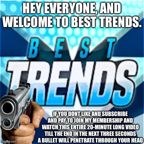 HEY EVERYONE, AND WELCOME TO BEST TRENDS. IF YOU DONT LIKE AND SUBSCRIBE AND PAY TO JOIN MY MEMBERSHIP AND WATCH THIS ENTIRE 20-MINUTE LONG VIDEO TILL THE END IN THE NEXT THREE SECONDS A BULLET WILL PENETRATE THROUGH YOUR HEAD | made w/ Imgflip meme maker