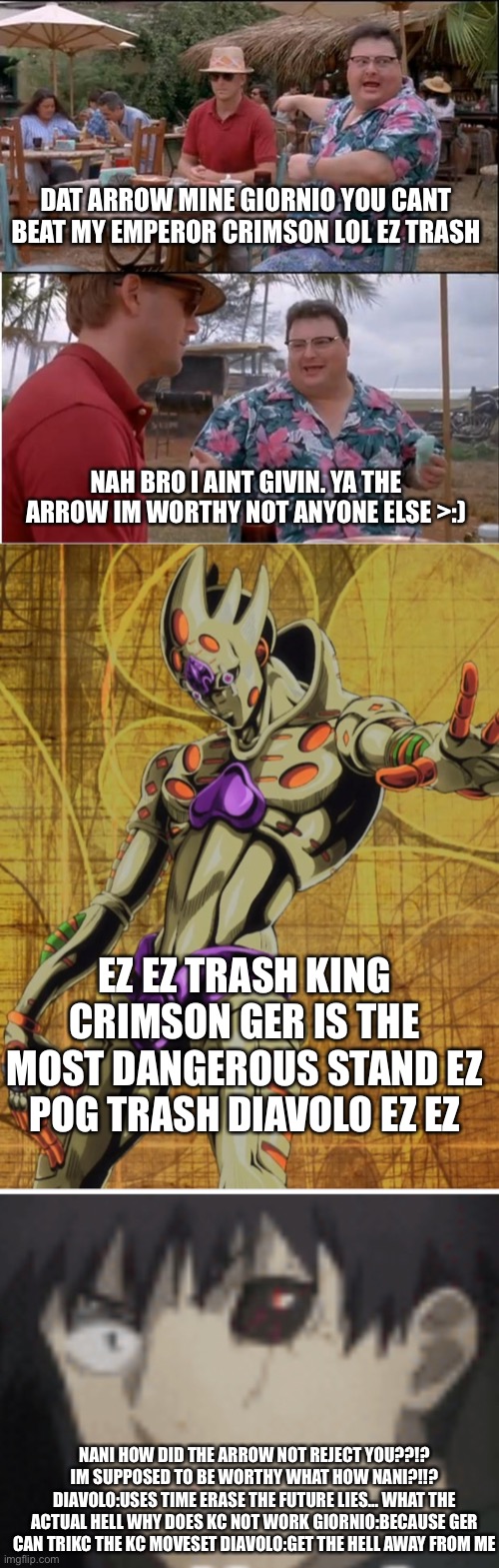 basically killing ge and getting ger in a nutshell | DAT ARROW MINE GIORNIO YOU CANT BEAT MY EMPEROR CRIMSON LOL EZ TRASH; NAH BRO I AINT GIVIN. YA THE ARROW IM WORTHY NOT ANYONE ELSE >:); EZ EZ TRASH KING CRIMSON GER IS THE MOST DANGEROUS STAND EZ POG TRASH DIAVOLO EZ EZ; NANI HOW DID THE ARROW NOT REJECT YOU??!? IM SUPPOSED TO BE WORTHY WHAT HOW NANI?!!? DIAVOLO:USES TIME ERASE THE FUTURE LIES... WHAT THE ACTUAL HELL WHY DOES KC NOT WORK GIORNIO:BECAUSE GER CAN TRIKC THE KC MOVESET DIAVOLO:GET THE HELL AWAY FROM ME | image tagged in memes,see nobody cares | made w/ Imgflip meme maker