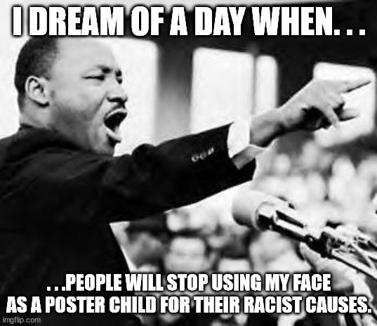 Martin Luther king jr | I DREAM OF A DAY WHEN. . . . . .PEOPLE WILL STOP USING MY FACE AS A POSTER CHILD FOR THEIR RACIST CAUSES. | image tagged in martin luther king jr | made w/ Imgflip meme maker