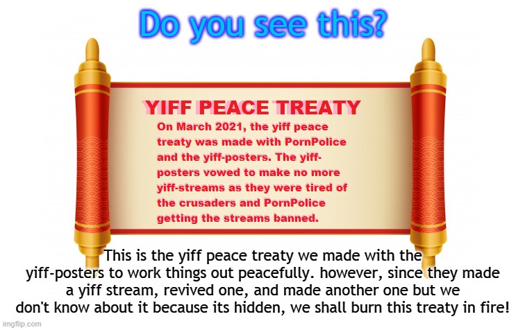 Do you see this? This is the yiff peace treaty we made with the yiff-posters to work things out peacefully. however, since they made a yiff stream, revived one, and made another one but we don't know about it because its hidden, we shall burn this treaty in fire! | made w/ Imgflip meme maker