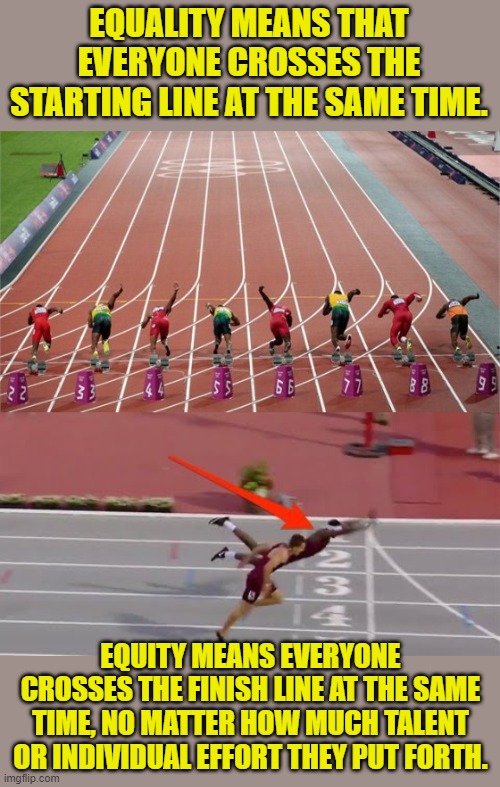 Your definitions for the day. |  EQUALITY MEANS THAT EVERYONE CROSSES THE STARTING LINE AT THE SAME TIME. EQUITY MEANS EVERYONE CROSSES THE FINISH LINE AT THE SAME TIME, NO MATTER HOW MUCH TALENT OR INDIVIDUAL EFFORT THEY PUT FORTH. | image tagged in track and field,diving for the finish line,equality,equity | made w/ Imgflip meme maker
