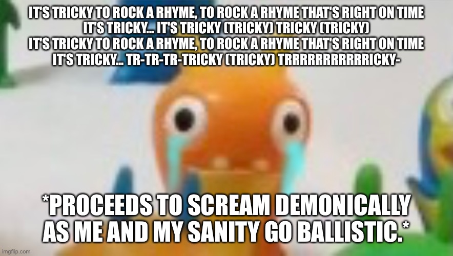 Bluster Not Fine | IT'S TRICKY TO ROCK A RHYME, TO ROCK A RHYME THAT'S RIGHT ON TIME
IT'S TRICKY... IT'S TRICKY (TRICKY) TRICKY (TRICKY)
IT'S TRICKY TO ROCK A RHYME, TO ROCK A RHYME THAT'S RIGHT ON TIME
IT'S TRICKY... TR-TR-TR-TRICKY (TRICKY) TRRRRRRRRRRRICKY-; *PROCEEDS TO SCREAM DEMONICALLY AS ME AND MY SANITY GO BALLISTIC.* | image tagged in bluster not fine | made w/ Imgflip meme maker