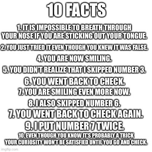 *troll face* | 10 FACTS; 1. IT IS IMPOSSIBLE TO BREATH THROUGH YOUR NOSE IF YOU ARE STICKING OUT YOUR TONGUE. 2. YOU JUST TRIED IT EVEN THOUGH YOU KNEW IT WAS FALSE. 4. YOU ARE NOW SMILING. 5. YOU DIDN’T REALIZE THAT I SKIPPED NUMBER 3. 6. YOU WENT BACK TO CHECK. 7. YOU ARE SMILING EVEN MORE NOW. 8. I ALSO SKIPPED NUMBER 6. 7. YOU WENT BACK TO CHECK AGAIN. 9. I PUT NUMBER 7 TWICE. 10. EVEN THOUGH YOU KNOW IT’S PROBABLY A TRICK YOUR CURIOSITY WON’T BE SATISFIED UNTIL YOU GO AND CHECK. | image tagged in memes,blank transparent square | made w/ Imgflip meme maker