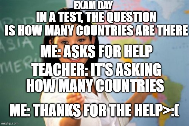 Unhelpful High School Teacher |  EXAM DAY; IN A TEST, THE QUESTION IS HOW MANY COUNTRIES ARE THERE; ME: ASKS FOR HELP; TEACHER: IT'S ASKING HOW MANY COUNTRIES; ME: THANKS FOR THE HELP>:( | image tagged in memes,unhelpful high school teacher | made w/ Imgflip meme maker